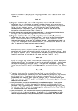 ketentuan dalam Pasal 156 ayat (3), dan uang penggantian hak sesuai ketentuan dalam Pasal
156 ayat (4).
Pasal 164
(1) Pengusaha dapat melakukan pemutusan hubungan kerja terhadap pekerja/buruh karena
perusahaan tutup yang disebabkan perusahaan mengalami kerugian secara terus menerus
selama 2 (dua) tahun, atau keadaan memaksa (force majeur), dengan ketentuan pekerja/buruh
berhak atas uang pesangon sebesar 1 (satu) kali ketentuan Pasal 156 ayat (2) uang
penghargaan masa kerja sebesar 1 (satu) kali ketentuan Pasal 156 ayat (3) dan uang
penggantian hak sesuai ketentuan Pasal 156 ayat (4).
(2) Kerugian perusahaan sebagaimana dimaksud dalam ayat (1) harus dibuktikan dengan laporan
keuangan 2 (dua) tahun terakhir yang telah diaudit oleh akuntan publik.
(3) Pengusaha dapat melakukan pemutusan hubungan kerja terhadap pekerja/buruh karena
perusahaan tutup bukan karena mengalami kerugian 2 (dua) tahun berturut-turut atau bukan
karena keadaan memaksa (force majeur) tetapi perusahaan melakukan efisiensi, dengan
ketentuan pekerja/buruh berhak atas uang pesangon sebesar 2 (dua) kali ketentuan Pasal 156
ayat (2), uang penghargaan masa kerja sebesar 1 (satu) kali ketentuan Pasal 156 ayat (3) dan
uang penggantian hak sesuai ketentuan Pasal 156 ayat (4).
Pasal 165
Pengusaha dapat melakukan pemutusan hubungan kerja terhadap pekerja/ buruh karena
perusahaan pailit, dengan ketentuan pekerja/buruh berhak atas uang pesangon sebesar 1 (satu)
kali ketentuan Pasal 156 ayat (2), uang penghargaan masa kerja sebesar 1 (satu) kali ketentuan
Pasal 156 ayat (3) dan uang penggantian hak sesuai ketentuan Pasal 156 ayat (4).
Pasal 166
Dalam hal hubungan kerja berakhir karena pekerja/buruh meninggal dunia, kepada ahli warisnya
diberikan sejumlah uang yang besar perhitungannya sama dengan perhitungan 2 (dua) kali uang
pesangon sesuai ketentuan Pasal 156 ayat (2), 1 (satu) kali uang penghargaan masa kerja
sesuai ketentuan Pasal 156 ayat (3), dan uang penggantian hak sesuai ketentuan Pasal 156 ayat
(4).
Pasal 167
(1) Pengusaha dapat melakukan pemutusan hubungan kerja terhadap pekerja/buruh karena
memasuki usia pensiun dan apabila pengusaha telah mengikutkan pekerja/buruh pada program
pensiun yang iurannya dibayar penuh oleh pengusaha, maka pekerja/buruh tidak berhak
mendapatkan uang pesangon sesuai ketentuan Pasal 156 ayat (2), uang penghargaan masa
kerja sesuai ketentuan Pasal 156 ayat (3), tetapi tetap berhak atas uang penggantian hak sesuai
ketentuan Pasal 156 ayat (4).
(2) Dalam hal besarnya jaminan atau manfaat pensiun yang diterima sekaligus dalam program
pensiun se-bagaimana dimaksud dalam ayat (1) ternyata lebih kecil daripada jumlah uang
pesangon 2 (dua) kali ketentuan Pasal 156 ayat (2) dan uang penghargaan masa kerja 1 (satu)
kali ketentuan Pasal 156 ayat (3), dan uang penggantian hak sesuai ketentuan Pasal 156 ayat
(4), maka selisihnya dibayar oleh pengusaha.
(3) Dalam hal pengusaha telah mengikutsertakan pekerja/buruh dalam program pensiun yang
iurannya/premi-nya dibayar oleh pengusaha dan pekerja/buruh, maka yang diperhitungkan
dengan uang pesangon yaitu uang pensiun yang premi/iurannya dibayar oleh pengusaha.
 