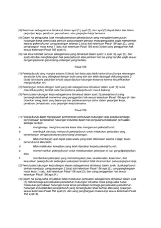 (4) Ketentuan sebagaimana dimaksud dalam ayat (1), ayat (2), dan ayat (3) dapat diatur lain dalam
perjanjian kerja, peraturan perusahaan, atau perjanjian kerja bersama.
(5) Dalam hal pengusaha tidak mengikutsertakan pekerja/buruh yang mengalami pemutusan
hubungan kerja karena usia pensiun pada program pensiun maka pengusaha wajib memberikan
kepada pekerja/buruh uang pesangon sebesar 2 (dua) kali ketentuan Pasal 156 ayat (2), uang
penghargaan masa kerja 1 (satu) kali ketentuan Pasal 156 ayat (3) dan uang penggantian hak
sesuai ketentuan Pasal 156 ayat (4).
(6) Hak atas manfaat pensiun sebagaimana yang dimaksud dalam ayat (1), ayat (2), ayat (3), dan
ayat (4) ti-dak menghilangkan hak pekerja/buruh atas jaminan hari tua yang bersifat wajib sesuai
dengan peraturan perundang-undangan yang berlaku.
Pasal 168
(1) Pekerja/buruh yang mangkir selama 5 (lima) hari kerja atau lebih berturut-turut tanpa keterangan
secara ter tulis yang dilengkapi dengan bukti yang sah dan telah dipanggil oleh pengusaha 2
(dua) kali secara patut dan tertulis dapat diputus hubungan kerjanya karena dikualifikasikan
mengundurkan diri.
(2) Keterangan tertulis dengan bukti yang sah sebagaimana dimaksud dalam ayat (1) harus
diserahkan paling lambat pada hari pertama pekerja/buruh masuk bekerja.
(3) Pemutusan hubungan kerja sebagaimana dimaksud dalam ayat (1) pekerja/buruh yang
bersangkutan berhak menerima uang penggantian hak sesuai ketentuan Pasal 156 ayat (4) dan
diberikan uang pisah yang besarnya dan pelaksanaannya diatur dalam perjanjian kerja,
peraturan perusahaan, atau perjanjian kerja bersama.
Pasal 169
(1) Pekerja/buruh dapat mengajukan permohonan pemutusan hubungan kerja kepada lembaga
penyelesaian perselisihan hubungan industrial dalam hal pengusaha melakukan perbuatan
sebagai berikut :
a. menganiaya, menghina secara kasar atau mengancam pekerja/buruh;
b. membujuk dan/atau menyuruh pekerja/buruh untuk melakukan perbuatan yang
bertentangan dengan peraturan perundang-undangan;
c. tidak membayar upah tepat pada waktu yang telah ditentukan selama 3 (tiga) bulan
berturut-turut atau lebih;
d. tidak melakukan kewajiban yang telah dijanjikan kepada pekerja/ buruh;
e. memerintahkan pekerja/buruh untuk melaksanakan pekerjaan di luar yang diperjanjikan;
atau
f. memberikan pekerjaan yang membahayakan jiwa, keselamatan, kesehatan, dan
kesusilaan pekerja/buruh sedangkan pekerjaan tersebut tidak dicantumkan pada perjanjian kerja.
(2) Pemutusan hubungan kerja dengan alasan sebagaimana dimaksud dalam ayat (1) pekerja/buruh
berhak mendapat uang pesangon 2 (dua) kali ketentuan Pasal 156 ayat (2), uang penghargaan
masa kerja 1 (satu) kali ketentuan Pasal 156 ayat (3), dan uang penggantian hak sesuai
ketentuan Pasal 156 ayat (4).
(3) Dalam hal pengusaha dinyatakan tidak melakukan perbuatan sebagaimana dimaksud dalam ayat
(1) oleh lembaga penyelesaian perselisihan hubungan industrial maka pengusaha dapat
melakukan pemutusan hubungan kerja tanpa penetapan lembaga penyelesaian perselisihan
hubungan industrial dan pekerja/buruh yang bersangkutan tidak berhak atas uang pesangon
sesuai ketentuan Pasal 156 ayat (2), dan uang penghargaan masa kerja sesuai ketentuan Pasal
156 ayat (3).
 