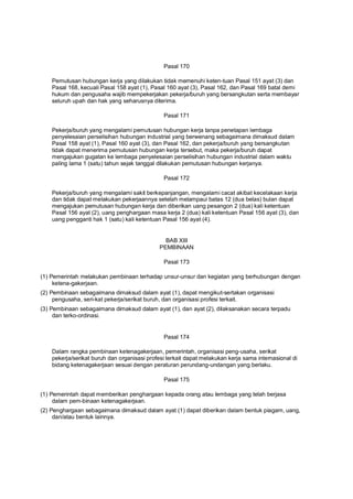 Pasal 170
Pemutusan hubungan kerja yang dilakukan tidak memenuhi keten-tuan Pasal 151 ayat (3) dan
Pasal 168, kecuali Pasal 158 ayat (1), Pasal 160 ayat (3), Pasal 162, dan Pasal 169 batal demi
hukum dan pengusaha wajib mempekerjakan pekerja/buruh yang bersangkutan serta membayar
seluruh upah dan hak yang seharusnya diterima.
Pasal 171
Pekerja/buruh yang mengalami pemutusan hubungan kerja tanpa penetapan lembaga
penyelesaian perselisihan hubungan industrial yang berwenang sebagaimana dimaksud dalam
Pasal 158 ayat (1), Pasal 160 ayat (3), dan Pasal 162, dan pekerja/buruh yang bersangkutan
tidak dapat menerima pemutusan hubungan kerja tersebut, maka pekerja/buruh dapat
mengajukan gugatan ke lembaga penyelesaian perselisihan hubungan industrial dalam waktu
paling lama 1 (satu) tahun sejak tanggal dilakukan pemutusan hubungan kerjanya.
Pasal 172
Pekerja/buruh yang mengalami sakit berkepanjangan, mengalami cacat akibat kecelakaan kerja
dan tidak dapat melakukan pekerjaannya setelah melampaui batas 12 (dua belas) bulan dapat
mengajukan pemutusan hubungan kerja dan diberikan uang pesangon 2 (dua) kali ketentuan
Pasal 156 ayat (2), uang penghargaan masa kerja 2 (dua) kali ketentuan Pasal 156 ayat (3), dan
uang pengganti hak 1 (satu) kali ketentuan Pasal 156 ayat (4).
BAB XIII
PEMBINAAN
Pasal 173
(1) Pemerintah melakukan pembinaan terhadap unsur-unsur dan kegiatan yang berhubungan dengan
ketena-gakerjaan.
(2) Pembinaan sebagaimana dimaksud dalam ayat (1), dapat mengikut-sertakan organisasi
pengusaha, seri-kat pekerja/serikat buruh, dan organisasi profesi terkait.
(3) Pembinaan sebagaimana dimaksud dalam ayat (1), dan ayat (2), dilaksanakan secara terpadu
dan terko-ordinasi.
Pasal 174
Dalam rangka pembinaan ketenagakerjaan, pemerintah, organisasi peng-usaha, serikat
pekerja/serikat buruh dan organisasi profesi terkait dapat melakukan kerja sama internasional di
bidang ketenagakerjaan sesuai dengan peraturan perundang-undangan yang berlaku.
Pasal 175
(1) Pemerintah dapat memberikan penghargaan kepada orang atau lembaga yang telah berjasa
dalam pem-binaan ketenagakerjaan.
(2) Penghargaan sebagaimana dimaksud dalam ayat (1) dapat diberikan dalam bentuk piagam, uang,
dan/atau bentuk lainnya.
 