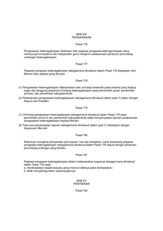 BAB XIV
PENGAWASAN
Pasal 176
Pengawasan ketenagakerjaan dilakukan oleh pegawai pengawas ketenaga-kerjaan yang
mempunyai kompetensi dan independen guna menjamin pelaksanaan peraturan perundang-
undangan ketenagakerjaan.
Pasal 177
Pegawai pengawas ketenagakerjaan sebagaimana dimaksud dalam Pasal 176 ditetapkan oleh
Menteri atau pejabat yang ditunjuk.
Pasal 178
(1) Pengawasan ketenagakerjaan dilaksanakan oleh unit kerja tersendiri pada instansi yang lingkup
tugas dan tanggung jawabnya di bidang ketenagakerjaan pada pemerintah pusat, pemerintah
provinsi, dan pemerintah kabupaten/kota.
(2) Pelaksanaan pengawasan ketenagakerjaan sebagaimana dimaksud dalam ayat (1) diatur dengan
Keputu-san Presiden.
Pasal 179
(1) Unit kerja pengawasan ketenagakerjaan sebagaimana dimaksud dalam Pasal 178 pada
pemerintah provin-si dan pemerintah kabupaten/kota wajib menyampaikan laporan pelaksanaan
pengawasan ketenagakerjaan kepada Menteri.
(2) Tata cara penyampaian laporan sebagaimana dimaksud dalam ayat (1) ditetapkan dengan
Keputusan Men-teri.
Pasal 180
Ketentuan mengenai persyaratan penunjukan, hak dan kewajiban, serta wewenang pegawai
pengawas ketenagakerjaan sebagaimana dimaksud dalam Pasal 176 sesuai dengan peraturan
perundang-undangan yang berlaku.
Pasal 181
Pegawai pengawas ketenagakerjaan dalam melaksanakan tugasnya sebagai-mana dimaksud
dalam Pasal 176 wajib :
a. merahasiakan segala sesuatu yang menurut sifatnya patut dirahasiakan;
b. tidak menyalahgunakan kewenangannya.
BAB XV
PENYIDIKAN
Pasal 182
 