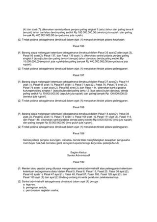 (4) dan ayat (7), dikenakan sanksi pidana penjara paling singkat 1 (satu) tahun dan paling lama 4
(empat) tahun dan/atau denda paling sedikit Rp 100.000.000,00 (seratus juta rupiah) dan paling
banyak Rp 400.000.000,00 (empat ratus juta rupiah).
(2) Tindak pidana sebagaimana dimaksud dalam ayat (1) merupakan tindak pidana kejahatan.
Pasal 186
(1) Barang siapa melanggar ketentuan sebagaimana dimaksud dalam Pasal 35 ayat (2) dan ayat (3),
Pasal 93 ayat (2), Pasal 137, dan Pasal 138 ayat (1), dikenakan sanksi pidana penjara paling
singkat 1 (satu) bulan dan paling lama 4 (empat) tahun dan/atau denda paling sedikit Rp
10.000.000,00 (sepuluh juta rupiah) dan paling banyak Rp 400.000.000,00 (empat ratus juta
rupiah).
(2) Tindak pidana sebagaimana dimaksud dalam ayat (1) merupakan tindak pidana pelanggaran.
Pasal 187
(1) Barang siapa melanggar ketentuan sebagaimana dimaksud dalam Pasal 37 ayat (2), Pasal 44
ayat (1), Pasal 45 ayat (1), Pasal 67 ayat (1), Pasal 71 ayat (2), Pasal 76, Pasal 78 ayat (2),
Pasal 79 ayat (1), dan ayat (2), Pasal 85 ayat (3), dan Pasal 144, dikenakan sanksi pidana
kurungan paling singkat 1 (satu) bulan dan paling lama 12 (dua belas) bulan dan/atau denda
paling sedikit Rp 10.000.000,00 (sepuluh juta rupiah) dan paling banyak Rp 100.000.000,00
(seratus juta rupiah).
(2) Tindak pidana sebagaimana dimaksud dalam ayat (1) merupakan tindak pidana pelanggaran.
Pasal 188
(1) Barang siapa melanggar ketentuan sebagaimana dimaksud dalam Pasal 14 ayat (2), Pasal 38
ayat (2), Pasal 63 ayat (1), Pasal 78 ayat (1), Pasal 108 ayat (1), Pasal 111 ayat (3), Pasal 114,
dan Pasal 148, dikenakan sanksi pidana denda paling sedikit Rp 5.000.000,00 (lima juta rupiah)
dan paling banyak Rp 50.000.000,00 (lima puluh juta rupiah).
(2) Tindak pidana sebagaimana dimaksud dalam ayat (1) merupakan tindak pidana pelanggaran.
Pasal 189
Sanksi pidana penjara, kurungan, dan/atau denda tidak menghilangkan kewajiban pengusaha
membayar hak-hak dan/atau ganti kerugian kepada tenaga kerja atau pekerja/buruh.
Bagian Kedua
Sanksi Administratif
Pasal 190
(1) Menteri atau pejabat yang ditunjuk mengenakan sanksi administratif atas pelanggaran ketentuan-
ketentuan sebagaimana diatur dalam Pasal 5, Pasal 6, Pasal 15, Pasal 25, Pasal 38 ayat (2),
Pasal 45 ayat (1), Pasal 47 ayat (1), Pasal 48, Pasal 87, Pasal 106, Pasal 126 ayat (3), dan
Pasal 160 ayat (1) dan ayat (2) Undang-undang ini serta peraturan pelaksanaannya.
(2) Sanksi administratif sebagaimana dimaksud dalam ayat (1) berupa :
a. teguran;
b. peringatan tertulis;
c. pembatasan kegiatan usaha;
 