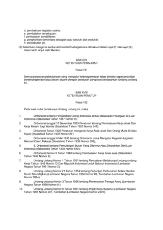 d. pembekuan kegiatan usaha;
e. pembatalan persetujuan;
f. pembatalan pendaftaran;
g. penghentian sementara sebagian atau seluruh alat produksi;
h. pencabutan ijin.
(3) Ketentuan mengenai sanksi administratif sebagaimana dimaksud dalam ayat (1) dan ayat (2)
diatur lebih lanjut oleh Menteri.
BAB XVII
KETENTUAN PERALIHAN
Pasal 191
Semua peraturan pelaksanaan yang mengatur ketenagakerjaan tetap berlaku sepanjang tidak
bertentangan dan/atau belum diganti dengan peraturan yang baru berdasarkan Undang undang
ini.
BAB XVIII
KETENTUAN PENUTUP
Pasal 192
Pada saat mulai berlakunya Undang undang ini, maka :
1. Ordonansi tentang Pengerahan Orang Indonesia Untuk Melakukan Pekerjaan Di Luar
Indonesia (Staatsblad Tahun 1887 Nomor 8);
2. Ordonansi tanggal 17 Desember 1925 Peraturan tentang Pembatasan Kerja Anak Dan
Kerja Malam Bagi Wanita (Staatsblad Tahun 1925 Nomor 647);
3. Ordonansi Tahun 1926 Peraturan mengenai Kerja Anak anak Dan Orang Muda Di Atas
Kapal (Staatsblad Tahun 1926 Nomor 87);
4. Ordonansi tanggal 4 Mei 1936 tentang Ordonansi untuk Mengatur Kegiatan kegiatan
Mencari Calon Pekerja (Staatsblad Tahun 1936 Nomor 208);
5. 5. Ordonansi tentang Pemulangan Buruh Yang Diterima Atau Dikerahkan Dari Luar
Indonesia (Staatsblad Tahun 1939 Nomor 545);
6. Ordonansi Nomor 9 Tahun 1949 tentang Pembatasan Kerja Anak anak (Staatsblad
Tahun 1949 Nomor 8);
7. Undang undang Nomor 1 Tahun 1951 tentang Pernyataan Berlakunya Undang undang
Kerja Tahun 1948 Nomor 12 Dari Republik Indonesia Untuk Seluruh Indonesia (Lembaran
Negara Tahun 1951 Nomor 2);
8. Undang undang Nomor 21 Tahun 1954 tentang Perjanjian Perburuhan Antara Serikat
Buruh Dan Majikan (Lembaran Negara Tahun 1954 Nomor 69, Tambahan Lembaran Negara
Nomor 598a);
9. Undang-undang Nomor 3 Tahun 1958 tentang Penempatan Tenaga Asing (Lembaran
Negara Tahun 1958 Nomor 8 );
10. Undang-undang Nomor 8 Tahun 1961 tentang Wajib Kerja Sarjana (Lembaran Negara
Tahun 1961 Nomor 207, Tambahan Lembaran Negara Nomor 2270);
 