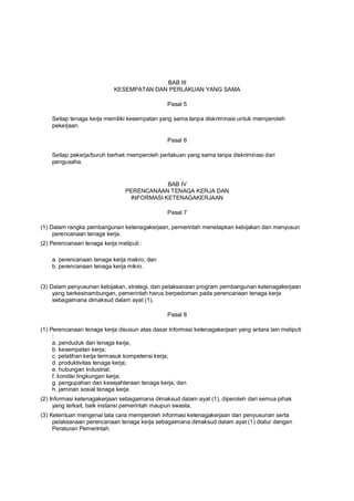 BAB III
KESEMPATAN DAN PERLAKUAN YANG SAMA
Pasal 5
Setiap tenaga kerja memiliki kesempatan yang sama tanpa diskriminasi untuk memperoleh
pekerjaan.
Pasal 6
Setiap pekerja/buruh berhak memperoleh perlakuan yang sama tanpa diskriminasi dari
pengusaha.
BAB IV
PERENCANAAN TENAGA KERJA DAN
INFORMASI KETENAGAKERJAAN
Pasal 7
(1) Dalam rangka pembangunan ketenagakerjaan, pemerintah menetapkan kebijakan dan menyusun
perencanaan tenaga kerja.
(2) Perencanaan tenaga kerja meliputi :
a. perencanaan tenaga kerja makro; dan
b. perencanaan tenaga kerja mikro.
(3) Dalam penyusunan kebijakan, strategi, dan pelaksanaan program pembangunan ketenagakerjaan
yang berkesinambungan, pemerintah harus berpedoman pada perencanaan tenaga kerja
sebagaimana dimaksud dalam ayat (1).
Pasal 8
(1) Perencanaan tenaga kerja disusun atas dasar informasi ketenagakerjaan yang antara lain meliputi
:
a. penduduk dan tenaga kerja;
b. kesempatan kerja;
c. pelatihan kerja termasuk kompetensi kerja;
d. produktivitas tenaga kerja;
e. hubungan industrial;
f. kondisi lingkungan kerja;
g. pengupahan dan kesejahteraan tenaga kerja; dan
h. jaminan sosial tenaga kerja.
(2) Informasi ketenagakerjaan sebagaimana dimaksud dalam ayat (1), diperoleh dari semua pihak
yang terkait, baik instansi pemerintah maupun swasta.
(3) Ketentuan mengenai tata cara memperoleh informasi ketenagakerjaan dan penyusunan serta
pelaksanaan perencanaan tenaga kerja sebagaimana dimaksud dalam ayat (1) diatur dengan
Peraturan Pemerintah.
 