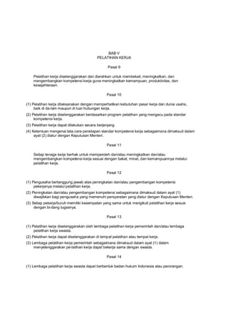 BAB V
PELATIHAN KERJA
Pasal 9
Pelatihan kerja diselenggarakan dan diarahkan untuk membekali, meningkatkan, dan
mengembangkan kompetensi kerja guna meningkatkan kemampuan, produktivitas, dan
kesejahteraan.
Pasal 10
(1) Pelatihan kerja dilaksanakan dengan memperhatikan kebutuhan pasar kerja dan dunia usaha,
baik di da-lam maupun di luar hubungan kerja.
(2) Pelatihan kerja diselenggarakan berdasarkan program pelatihan yang mengacu pada standar
kompetensi kerja.
(3) Pelatihan kerja dapat dilakukan secara berjenjang.
(4) Ketentuan mengenai tata cara penetapan standar kompetensi kerja sebagaimana dimaksud dalam
ayat (2) diatur dengan Keputusan Menteri.
Pasal 11
Setiap tenaga kerja berhak untuk memperoleh dan/atau meningkatkan dan/atau
mengembangkan kompetensi kerja sesuai dengan bakat, minat, dan kemampuannya melalui
pelatihan kerja.
Pasal 12
(1) Pengusaha bertanggung jawab atas peningkatan dan/atau pengembangan kompetensi
pekerjanya melalui pelatihan kerja.
(2) Peningkatan dan/atau pengembangan kompetensi sebagaimana dimaksud dalam ayat (1)
diwajibkan bagi pengusaha yang memenuhi persyaratan yang diatur dengan Keputusan Menteri.
(3) Setiap pekerja/buruh memiliki kesempatan yang sama untuk mengikuti pelatihan kerja sesuai
dengan bi-dang tugasnya.
Pasal 13
(1) Pelatihan kerja diselenggarakan oleh lembaga pelatihan kerja pemerintah dan/atau lembaga
pelatihan kerja swasta.
(2) Pelatihan kerja dapat diselenggarakan di tempat pelatihan atau tempat kerja.
(3) Lembaga pelatihan kerja pemerintah sebagaimana dimaksud dalam ayat (1) dalam
menyelenggarakan pe-latihan kerja dapat bekerja sama dengan swasta.
Pasal 14
(1) Lembaga pelatihan kerja swasta dapat berbentuk badan hukum Indonesia atau perorangan.
 