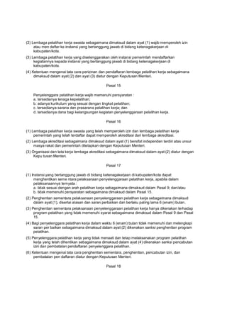 (2) Lembaga pelatihan kerja swasta sebagaimana dimaksud dalam ayat (1) wajib memperoleh izin
atau men daftar ke instansi yang bertanggung jawab di bidang ketenagakerjaan di
kabupaten/kota.
(3) Lembaga pelatihan kerja yang diselenggarakan oleh instansi pemerintah mendaftarkan
kegiatannya kepada instansi yang bertanggung jawab di bidang ketenagakerjaan di
kabupaten/kota.
(4) Ketentuan mengenai tata cara perizinan dan pendaftaran lembaga pelatihan kerja sebagaimana
dimaksud dalam ayat (2) dan ayat (3) diatur dengan Keputusan Menteri.
Pasal 15
Penyelenggara pelatihan kerja wajib memenuhi persyaratan :
a. tersedianya tenaga kepelatihan;
b. adanya kurikulum yang sesuai dengan tingkat pelatihan;
c. tersedianya sarana dan prasarana pelatihan kerja; dan
d. tersedianya dana bagi kelangsungan kegiatan penyelenggaraan pelatihan kerja.
Pasal 16
(1) Lembaga pelatihan kerja swasta yang telah memperoleh izin dan lembaga pelatihan kerja
pemerintah yang telah terdaftar dapat memperoleh akreditasi dari lembaga akreditasi.
(2) Lembaga akreditasi sebagaimana dimaksud dalam ayat (1) bersifat independen terdiri atas unsur
masya rakat dan pemerintah ditetapkan dengan Keputusan Menteri.
(3) Organisasi dan tata kerja lembaga akreditasi sebagaimana dimaksud dalam ayat (2) diatur dengan
Kepu tusan Menteri.
Pasal 17
(1) Instansi yang bertanggung jawab di bidang ketenagakerjaan di kabupaten/kota dapat
menghentikan seme ntara pelaksanaan penyelenggaraan pelatihan kerja, apabila dalam
pelaksanaannya ternyata :
a. tidak sesuai dengan arah pelatihan kerja sebagaimana dimaksud dalam Pasal 9; dan/atau
b. tidak memenuhi persyaratan sebagaimana dimaksud dalam Pasal 15.
(2) Penghentian sementara pelaksanaan penyelenggaraan pelatihan kerja sebagaimana dimaksud
dalam ayat (1), disertai alasan dan saran perbaikan dan berlaku paling lama 6 (enam) bulan.
(3) Penghentian sementara pelaksanaan penyelenggaraan pelatihan kerja hanya dikenakan terhadap
program pelatihan yang tidak memenuhi syarat sebagaimana dimaksud dalam Pasal 9 dan Pasal
15.
(4) Bagi penyelenggara pelatihan kerja dalam waktu 6 (enam) bulan tidak memenuhi dan melengkapi
saran per baikan sebagaimana dimaksud dalam ayat (2) dikenakan sanksi penghentian program
pelatihan.
(5) Penyelenggara pelatihan kerja yang tidak menaati dan tetap melaksanakan program pelatihan
kerja yang telah dihentikan sebagaimana dimaksud dalam ayat (4) dikenakan sanksi pencabutan
izin dan pembatalan pendaftaran penyelenggara pelatihan.
(6) Ketentuan mengenai tata cara penghentian sementara, penghentian, pencabutan izin, dan
pembatalan pen daftaran diatur dengan Keputusan Menteri.
Pasal 18
 