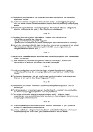 (1) Pemagangan yang dilakukan di luar wilayah Indonesia wajib mendapat izin dari Menteri atau
pejabat yang ditunjuk.
(2) Untuk memperoleh izin sebagaimana dimaksud dalam ayat (1), penyelenggara pemagangan
harus ber bentuk badan hukum Indonesia sesuai dengan peraturan perundang-undangan yang
berlaku.
(3) Ketentuan mengenai tata cara perizinan pemagangan di luar wilayah Indonesia sebagaimana
dimaksud dalam ayat (1) dan ayat (2), diatur dengan Keputusan Menteri.
Pasal 26
(1) Penyelenggaraan pemagangan di luar wilayah Indonesia harus memperhatikan :
a. harkat dan martabat bangsa Indonesia;
b. penguasaan kompetensi yang lebih tinggi; dan
c. perlindungan dan kesejahteraan peserta pemagangan, termasuk melaksanakan ibadahnya.
(2) Menteri atau pejabat yang ditunjuk dapat menghentikan pelaksanaan pemagangan di luar wilayah
Indo nesia apabila di dalam pelaksanaannya ternyata tidak sesuai dengan ketentuan
sebagaimana dimaksud dalam ayat (1).
Pasal 27
(1) Menteri dapat mewajibkan kepada perusahaan yang memenuhi persyaratan untuk melaksanakan
program pemagangan.
(2) Dalam menetapkan persyaratan sebagaimana dimaksud dalam ayat (1), Menteri harus
memperhatikan ke pentingan perusahaan, masyarakat, dan negara.
Pasal 28
(1) Untuk memberikan saran dan pertimbangan dalam penetapan kebijakan serta melakukan
koordinasi pela tihan kerja dan pemagangan dibentuk lembaga koordinasi pelatihan kerja
nasional.
(2) Pembentukan, keanggotaan, dan tata kerja lembaga koordinasi pelatihan kerja sebagaimana
dimaksud da lam ayat (1), diatur dengan Keputusan Presiden.
Pasal 29
(1) Pemerintah Pusat dan/atau Pemerintah Daerah melakukan pembinaan pelatihan kerja dan
pemagangan.
(2) Pembinaan pelatihan kerja dan pemagangan ditujukan ke arah peningkatan relevansi, kualitas,
dan efisien si penyelenggaraan pelatihan kerja dan produktivitas.
(3) Peningkatan produktivitas sebagaimana dimaksud dalam ayat (2), dilakukan melalui
pengembangan buda ya produktif, etos kerja, teknologi, dan efisiensi kegiatan ekonomi, menuju
terwujudnya produktivitas nasional.
Pasal 30
(1) Untuk meningkatkan produktivitas sebagaimana dimaksud dalam Pasal 29 ayat (2) dibentuk
lembaga pro duktivitas yang bersifat nasional.
(2) Lembaga produktivitas sebagaimana dimaksud dalam ayat (1) berbentuk jejaring kelembagaan
pelayanan peningkatan produktivitas, yang bersifat lintas sektor maupun daerah.
 