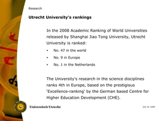 Research


Utrecht University’s rankings


           In the 2008 Academic Ranking of World Universities
           released by Shanghai Jiao Tong University, Utrecht
           University is ranked:
           •   No. 47 in the world

           •   No. 9 in Europe

           •   No. 1 in the Netherlands



           The University's research in the science disciplines
           ranks 4th in Europe, based on the prestigious
           ‘Excellence-ranking’ by the German based Centre for
           Higher Education Development (CHE).

                                                              July 10, 2009
 