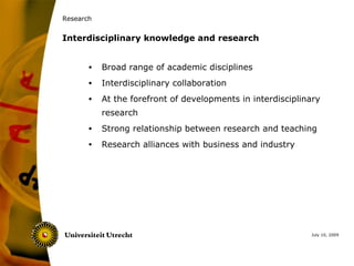 Research


Interdisciplinary knowledge and research


       •   Broad range of academic disciplines
       •   Interdisciplinary collaboration
       •   At the forefront of developments in interdisciplinary
           research
       •   Strong relationship between research and teaching
       •   Research alliances with business and industry




                                                             July 10, 2009
 