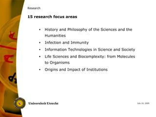 Research


15 research focus areas


       •   History and Philosophy of the Sciences and the
           Humanities
       •   Infection and Immunity
       •   Information Technologies in Science and Society
       •   Life Sciences and Biocomplexity: from Molecules
           to Organisms
       •   Origins and Impact of Institutions




                                                             July 10, 2009
 