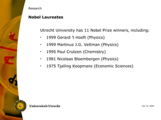 Research


Nobel Laureates


       Utrecht University has 11 Nobel Prize winners, including:
       •   1999 Gerard ’t Hooft (Physics)
       •   1999 Martinus J.G. Veltman (Physics)
       •   1995 Paul Crutzen (Chemistry)
       •   1981 Nicolaas Bloembergen (Physics)
       •   1975 Tjalling Koopmans (Economic Sciences)




                                                           July 10, 2009
 