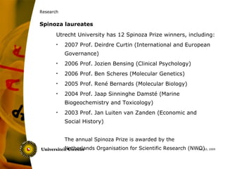 Research


Spinoza laureates
       Utrecht University has 12 Spinoza Prize winners, including:
       •   2007 Prof. Deirdre Curtin (International and European
           Governance)
       •   2006 Prof. Jozien Bensing (Clinical Psychology)
       •   2006 Prof. Ben Scheres (Molecular Genetics)
       •   2005 Prof. René Bernards (Molecular Biology)
       •   2004 Prof. Jaap Sinninghe Damsté (Marine
           Biogeochemistry and Toxicology)
       •   2003 Prof. Jan Luiten van Zanden (Economic and
           Social History)


           The annual Spinoza Prize is awarded by the
           Netherlands Organisation for Scientific Research (NWO) 2009
                                                               July 10,
 