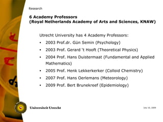 Research

6 Academy Professors
(Royal Netherlands Academy of Arts and Sciences, KNAW)


      Utrecht University has 4 Academy Professors:
      •    2003 Prof.dr. Gün Semin (Psychology)
      •    2003 Prof. Gerard ‘t Hooft (Theoretical Physics)
      •    2004 Prof. Hans Duistermaat (Fundamental and Applied
           Mathematics)
      •    2005 Prof. Henk Lekkerkerker (Colloid Chemistry)
      •    2007 Prof. Hans Oerlemans (Meteorology)
      •    2009 Prof. Bert Brunekreef (Epidemiology)




                                                              July 10, 2009
 