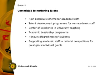 Research


Committed to nurturing talent


       •   High potentials scheme for academic staff
       •   Talent development programme for non-academic staff
       •   Center of Excellence in University Teaching
       •   Academic Leadership programme
       •   Honours programmes for students
       •   Supporting academic staff in national competitions for
           prestigious individual grants




                                                            July 10, 2009
 