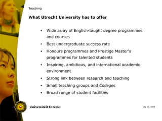 Teaching


What Utrecht University has to offer


       •   Wide array of English-taught degree programmes
           and courses
       •   Best undergraduate success rate
       •   Honours programmes and Prestige Master’s
           programmes for talented students
       •   Inspiring, ambitious, and international academic
           environment
       •   Strong link between research and teaching
       •   Small teaching groups and Colleges
       •   Broad range of student facilities


                                                              July 10, 2009
 