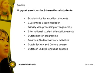 Teaching


Support services for international students


       •   Scholarships for excellent students
       •   Guaranteed accommodation
       •   Priority visa processing arrangements
       •   International student orientation events
       •   Dutch mentor programme
       •   Erasmus Student Network activities
       •   Dutch Society and Culture course
       •   Dutch or English language courses




                                                      July 10, 2009
 