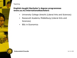 Teaching


English-taught Bachelor’s degree programmes
www.uu.nl/internationalbachelors

       •   University College Utrecht (Liberal Arts and Sciences)
       •   Roosevelt Academy Middelburg (Liberal Arts and
           Sciences)
       •   BSc in Economics




                                                             July 10, 2009
 