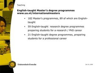 Teaching


English-taught Master’s degree programmes
www.uu.nl/internationalmasters

       •   182 Master’s programmes, 89 of which are English-
           taught
       •   59 English-taught research degree programmes
           preparing students for a research / PhD career
       •   21 English-taught degree programmes, preparing
           students for a professional career




                                                            July 10, 2009
 