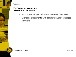 Teaching


Exchange programmes
www.uu.nl/exchange

       •   200 English-taught courses for short-stay students
       •   Exchange agreements with partner universities across
           the world




                                                           July 10, 2009
 
