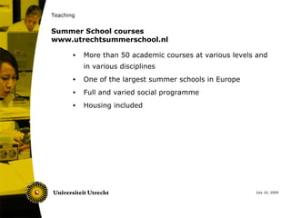 Teaching


Summer School courses
www.utrechtsummerschool.nl

       •   More than 50 academic courses at various levels and
           in various disciplines
       •   One of the largest summer schools in Europe
       •   Full and varied social programme
       •   Housing included




                                                          July 10, 2009
 