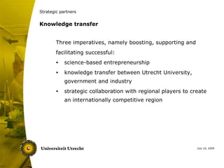 Strategic partners


Knowledge transfer


        Three imperatives, namely boosting, supporting and
        facilitating successful:
        •   science-based entrepreneurship
        •   knowledge transfer between Utrecht University,
            government and industry
        •   strategic collaboration with regional players to create
            an internationally competitive region




                                                               July 10, 2009
 