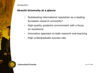 Introduction


Utrecht University at a glance

       •   Outstanding international reputation as a leading
           European research university*
       •   High-quality academic environment with a focus
           on excellence
       •   Innovative approach to both research and teaching
       •   High undergraduate success rate




                                                               July 10, 2009
 