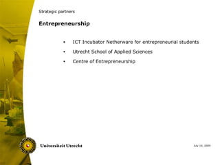 Strategic partners


Entrepreneurship


            •    ICT Incubator Netherware for entrepreneurial students

            •    Utrecht School of Applied Sciences

            •    Centre of Entrepreneurship




                                                                   July 10, 2009
 