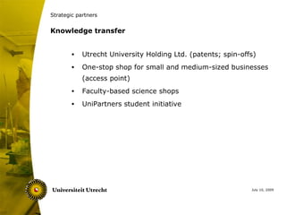 Strategic partners


Knowledge transfer


        •   Utrecht University Holding Ltd. (patents; spin-offs)
        •   One-stop shop for small and medium-sized businesses
            (access point)
        •   Faculty-based science shops
        •   UniPartners student initiative




                                                              July 10, 2009
 