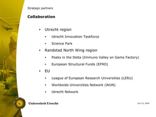 Strategic partners


Collaboration


        •   Utrecht region
            •    Utrecht Innovation Taskforce

            •    Science Park

        •   Randstad North Wing region
            •    Peaks in the Delta (Immuno Valley en Game Factory)

            •    European Structural Funds (EFRO)

        •   EU
            •    League of European Research Universities (LERU)

            •    Worldwide Universities Network (WUN)

            •    Utrecht Network


                                                                   July 10, 2009
 