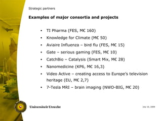 Strategic partners


Examples of major consortia and projects


        •   TI Pharma (FES, M€ 160)
        •   Knowledge for Climate (M€ 50)
        •   Aviaire Influenza – bird flu (FES, M€ 15)
        •   Gate – serious gaming (FES, M€ 10)
        •   CatchBio – Catalysis (Smart Mix, M€ 28)
        •   Nanomedicine (KP6, M€ 16,3)
        •   Video Active – creating access to Europe’s television
            heritage (EU, M€ 2,7)
        •   7-Tesla MRI – brain imaging (NWO-BIG, M€ 20)



                                                              July 10, 2009
 