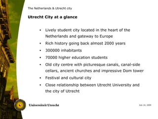 The Netherlands & Utrecht city


Utrecht City at a glance


       •   Lively student city located in the heart of the
           Netherlands and gateway to Europe
       •   Rich history going back almost 2000 years
       •   300000 inhabitants
       •   70000 higher education students
       •   Old city centre with picturesque canals, canal-side
           cellars, ancient churches and impressive Dom tower
       •   Festival and cultural city
       •   Close relationship between Utrecht University and
           the city of Utrecht


                                                             July 10, 2009
 