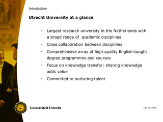 Introduction


Utrecht University at a glance


       •   Largest research university in the Netherlands with
           a broad range of academic disciplines
       •   Close collaboration between disciplines
       •   Comprehensive array of high quality English-taught
           degree programmes and courses
       •   Focus on knowledge transfer: sharing knowledge
           adds value
       •   Committed to nurturing talent




                                                            July 10, 2009
 