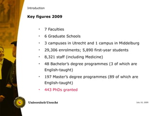 Introduction


Key figures 2009


       •   7 Faculties
       •   6 Graduate Schools
       •   3 campuses in Utrecht and 1 campus in Middelburg
       •   29,306 enrolments; 5,890 first-year students
       •   8,321 staff (including Medicine)
       •   48 Bachelor’s degree programmes (3 of which are
           English-taught)
       •   197 Master’s degree programmes (89 of which are
           English-taught)
       •   443 PhDs granted


                                                          July 10, 2009
 