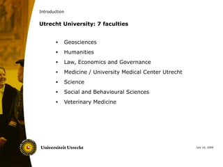Introduction


Utrecht University: 7 faculties


       •   Geosciences
       •   Humanities
       •   Law, Economics and Governance
       •   Medicine / University Medical Center Utrecht
       •   Science
       •   Social and Behavioural Sciences
       •   Veterinary Medicine




                                                          July 10, 2009
 