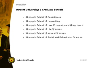 Introduction


Utrecht University: 6 Graduate Schools


       •   Graduate School of Geosciences
       •   Graduate School of Humanities
       •   Graduate School of Law, Economics and Governance
       •   Graduate School of Life Sciences
       •   Graduate School of Natural Sciences
       •   Graduate School of Social and Behavioural Sciences




                                                           July 10, 2009
 