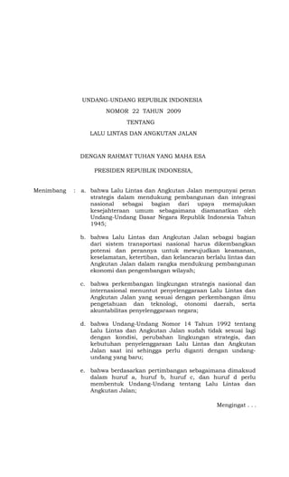 Mengingat . . .
UNDANG-UNDANG REPUBLIK INDONESIA
NOMOR 22 TAHUN 2009
TENTANG
LALU LINTAS DAN ANGKUTAN JALAN
DENGAN RAHMAT TUHAN YANG MAHA ESA
PRESIDEN REPUBLIK INDONESIA,
Menimbang : a. bahwa Lalu Lintas dan Angkutan Jalan mempunyai peran
strategis dalam mendukung pembangunan dan integrasi
nasional sebagai bagian dari upaya memajukan
kesejahteraan umum sebagaimana diamanatkan oleh
Undang-Undang Dasar Negara Republik Indonesia Tahun
1945;
b. bahwa Lalu Lintas dan Angkutan Jalan sebagai bagian
dari sistem transportasi nasional harus dikembangkan
potensi dan perannya untuk mewujudkan keamanan,
keselamatan, ketertiban, dan kelancaran berlalu lintas dan
Angkutan Jalan dalam rangka mendukung pembangunan
ekonomi dan pengembangan wilayah;
c. bahwa perkembangan lingkungan strategis nasional dan
internasional menuntut penyelenggaraan Lalu Lintas dan
Angkutan Jalan yang sesuai dengan perkembangan ilmu
pengetahuan dan teknologi, otonomi daerah, serta
akuntabilitas penyelenggaraan negara;
d. bahwa Undang-Undang Nomor 14 Tahun 1992 tentang
Lalu Lintas dan Angkutan Jalan sudah tidak sesuai lagi
dengan kondisi, perubahan lingkungan strategis, dan
kebutuhan penyelenggaraan Lalu Lintas dan Angkutan
Jalan saat ini sehingga perlu diganti dengan undang-
undang yang baru;
e. bahwa berdasarkan pertimbangan sebagaimana dimaksud
dalam huruf a, huruf b, huruf c, dan huruf d perlu
membentuk Undang-Undang tentang Lalu Lintas dan
Angkutan Jalan;
 