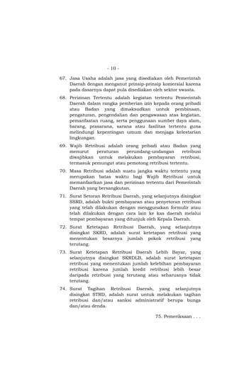 - 10 -

67. Jasa Usaha adalah jasa yang disediakan oleh Pemerintah
    Daerah dengan menganut prinsip-prinsip komersial karena
    pada dasarnya dapat pula disediakan oleh sektor swasta.
68. Perizinan Tertentu adalah kegiatan tertentu Pemerintah
    Daerah dalam rangka pemberian izin kepada orang pribadi
    atau Badan yang dimaksudkan untuk pembinaan,
    pengaturan, pengendalian dan pengawasan atas kegiatan,
    pemanfaatan ruang, serta penggunaan sumber daya alam,
    barang, prasarana, sarana atau fasilitas tertentu guna
    melindungi kepentingan umum dan menjaga kelestarian
    lingkungan.
69. Wajib Retribusi adalah orang pribadi atau Badan yang
    menurut    peraturan   perundang-undangan       retribusi
    diwajibkan untuk melakukan pembayaran retribusi,
    termasuk pemungut atau pemotong retribusi tertentu.
70. Masa Retribusi adalah suatu jangka waktu tertentu yang
    merupakan batas waktu bagi Wajib Retribusi untuk
    memanfaatkan jasa dan perizinan tertentu dari Pemerintah
    Daerah yang bersangkutan.
71. Surat Setoran Retribusi Daerah, yang selanjutnya disingkat
    SSRD, adalah bukti pembayaran atau penyetoran retribusi
    yang telah dilakukan dengan menggunakan formulir atau
    telah dilakukan dengan cara lain ke kas daerah melalui
    tempat pembayaran yang ditunjuk oleh Kepala Daerah.
72. Surat Ketetapan Retribusi Daerah, yang selanjutnya
    disingkat SKRD, adalah surat ketetapan retribusi yang
    menentukan besarnya jumlah pokok retribusi yang
    terutang.
73. Surat Ketetapan Retribusi Daerah Lebih Bayar, yang
    selanjutnya disingkat SKRDLB, adalah surat ketetapan
    retribusi yang menentukan jumlah kelebihan pembayaran
    retribusi karena jumlah kredit retribusi lebih besar
    daripada retribusi yang terutang atau seharusnya tidak
    terutang.
74. Surat Tagihan Retribusi Daerah, yang selanjutnya
    disingkat STRD, adalah surat untuk melakukan tagihan
    retribusi dan/atau sanksi administratif berupa bunga
    dan/atau denda.

                                          75. Pemeriksaan . . .
 