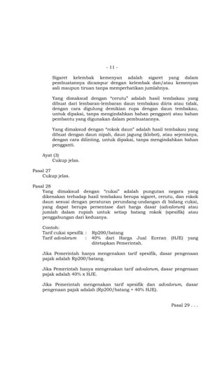 - 11 -

        Sigaret kelembak kemenyan adalah sigaret yang dalam
        pembuatannya dicampur dengan kelembak dan/atau kemenyan
        asli maupun tiruan tanpa memperhatikan jumlahnya.

        Yang dimaksud dengan “cerutu” adalah hasil tembakau yang
        dibuat dari lembaran-lembaran daun tembakau diiris atau tidak,
        dengan cara digulung demikian rupa dengan daun tembakau,
        untuk dipakai, tanpa mengindahkan bahan pengganti atau bahan
        pembantu yang digunakan dalam pembuatannya.

        Yang dimaksud dengan “rokok daun” adalah hasil tembakau yang
        dibuat dengan daun nipah, daun jagung (klobot), atau sejenisnya,
        dengan cara dilinting, untuk dipakai, tanpa mengindahkan bahan
        pengganti.

    Ayat (3)
        Cukup jelas.

Pasal 27
    Cukup jelas.

Pasal 28
    Yang dimaksud dengan “cukai” adalah pungutan negara yang
    dikenakan terhadap hasil tembakau berupa sigaret, cerutu, dan rokok
    daun sesuai dengan peraturan perundang-undangan di bidang cukai,
    yang dapat berupa persentase dari harga dasar (advalorum) atau
    jumlah dalam rupiah untuk setiap batang rokok (spesifik) atau
    penggabungan dari keduanya.

    Contoh:
    Tarif cukai spesifik :   Rp200/batang
    Tarif advalorum      :   40% dari Harga Jual      Eceran   (HJE)   yang
                             ditetapkan Pemerintah.

    Jika Pemerintah hanya mengenakan tarif spesifik, dasar pengenaan
    pajak adalah Rp200/batang.

    Jika Pemerintah hanya mengenakan tarif advalorum, dasar pengenaan
    pajak adalah 40% x HJE.

    Jika Pemerintah mengenakan tarif spesifik dan advalorum, dasar
    pengenaan pajak adalah (Rp200/batang + 40% HJE).


                                                               Pasal 29 . . .
 