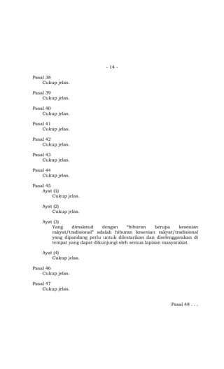 - 14 -

Pasal 38
    Cukup jelas.

Pasal 39
    Cukup jelas.

Pasal 40
    Cukup jelas.

Pasal 41
    Cukup jelas.

Pasal 42
    Cukup jelas.

Pasal 43
    Cukup jelas.

Pasal 44
    Cukup jelas.

Pasal 45
    Ayat (1)
         Cukup jelas.

    Ayat (2)
        Cukup jelas.

    Ayat (3)
        Yang     dimaksud     dengan     “hiburan    berupa   kesenian
        rakyat/tradisional” adalah hiburan kesenian rakyat/tradisional
        yang dipandang perlu untuk dilestarikan dan diselenggarakan di
        tempat yang dapat dikunjungi oleh semua lapisan masyarakat.

    Ayat (4)
        Cukup jelas.

Pasal 46
    Cukup jelas.

Pasal 47
    Cukup jelas.


                                                          Pasal 48 . . .
 