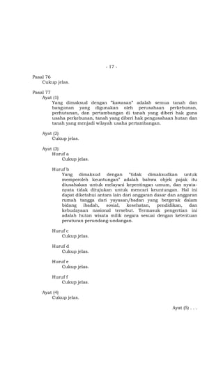 - 17 -

Pasal 76
    Cukup jelas.

Pasal 77
    Ayat (1)
         Yang dimaksud dengan ”kawasan” adalah semua tanah dan
         bangunan yang digunakan oleh perusahaan perkebunan,
         perhutanan, dan pertambangan di tanah yang diberi hak guna
         usaha perkebunan, tanah yang diberi hak pengusahaan hutan dan
         tanah yang menjadi wilayah usaha pertambangan.

    Ayat (2)
        Cukup jelas.

    Ayat (3)
        Huruf a
             Cukup jelas.

        Huruf b
           Yang dimaksud dengan ”tidak dimaksudkan untuk
           memperoleh keuntungan” adalah bahwa objek pajak itu
           diusahakan untuk melayani kepentingan umum, dan nyata-
           nyata tidak ditujukan untuk mencari keuntungan. Hal ini
           dapat diketahui antara lain dari anggaran dasar dan anggaran
           rumah tangga dari yayasan/badan yang bergerak dalam
           bidang   ibadah,    sosial,   kesehatan,   pendidikan,   dan
           kebudayaan nasional tersebut. Termasuk pengertian ini
           adalah hutan wisata milik negara sesuai dengan ketentuan
           peraturan perundang-undangan.

        Huruf c
           Cukup jelas.

        Huruf d
           Cukup jelas.

        Huruf e
           Cukup jelas.

        Huruf f
           Cukup jelas.

    Ayat (4)
        Cukup jelas.

                                                            Ayat (5) . . .
 