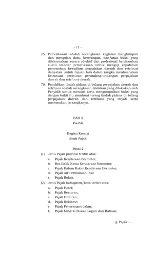 - 11 -

75. Pemeriksaan adalah serangkaian kegiatan menghimpun
    dan mengolah data, keterangan, dan/atau bukti yang
    dilaksanakan secara objektif dan profesional berdasarkan
    suatu standar pemeriksaan untuk menguji kepatuhan
    pemenuhan kewajiban perpajakan daerah dan retribusi
    dan/atau untuk tujuan lain dalam rangka melaksanakan
    ketentuan peraturan perundang-undangan perpajakan
    daerah dan retribusi daerah.
76. Penyidikan tindak pidana di bidang perpajakan daerah dan
    retribusi adalah serangkaian tindakan yang dilakukan oleh
    Penyidik untuk mencari serta mengumpulkan bukti yang
    dengan bukti itu membuat terang tindak pidana di bidang
    perpajakan daerah dan retribusi yang terjadi serta
    menemukan tersangkanya.




                       BAB II
                       PAJAK


                   Bagian Kesatu
                     Jenis Pajak


                       Pasal 2
(1)   Jenis Pajak provinsi terdiri atas:
      a.   Pajak Kendaraan Bermotor;
      b.   Bea Balik Nama Kendaraan Bermotor;
      c.   Pajak Bahan Bakar Kendaraan Bermotor;
      d.   Pajak Air Permukaan; dan
      e.   Pajak Rokok.
(2)   Jenis Pajak kabupaten/kota terdiri atas:
      a.   Pajak Hotel;
      b.   Pajak Restoran;
      c.   Pajak Hiburan;
      d.   Pajak Reklame;
      e.   Pajak Penerangan Jalan;
      f.   Pajak Mineral Bukan Logam dan Batuan;


                                                 g. Pajak . . .
 