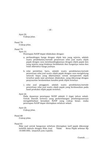 - 18 -

    Ayat (5)
        Cukup jelas.

Pasal 78
    Cukup jelas.

Pasal 79
    Ayat (1)
         Penetapan NJOP dapat dilakukan dengan:
        a. perbandingan harga dengan objek lain yang sejenis, adalah
           suatu pendekatan/metode penentuan nilai jual suatu objek
           pajak dengan cara membandingkannya dengan objek pajak lain
           yang sejenis yang letaknya berdekatan dan fungsinya sama dan
           telah diketahui harga jualnya.

        b. nilai perolehan baru, adalah suatu pendekatan/metode
           penentuan nilai jual suatu objek pajak dengan cara menghitung
           seluruh biaya yang dikeluarkan untuk memperoleh objek
           tersebut pada saat penilaian dilakukan, yang dikurangi dengan
           penyusutan berdasarkan kondisi pisik objek tersebut.

        c. nilai jual pengganti, adalah suatu pendekatan/metode
           penentuan nilai jual suatu objek pajak yang berdasarkan pada
           hasil produksi objek pajak tersebut.

    Ayat (2)
        Pada dasarnya penetapan NJOP adalah 3 (tiga) tahun sekali.
        Untuk Daerah tertentu yang perkembangan pembangunannya
        mengakibatkan kenaikan NJOP yang cukup besar, maka
        penetapan NJOP dapat ditetapkan setahun sekali.

    Ayat (3)
        Cukup jelas.

Pasal 80
    Cukup jelas.

Pasal 81
    Nilai jual untuk bangunan sebelum diterapkan tarif pajak dikurangi
    terlebih dahulu dengan Nilai Jual   Tidak  Kena Pajak sebesar Rp
    10.000.000,- (sepuluh juta rupiah).


                                                             Contoh . . .
 