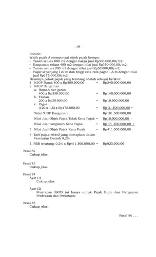 - 19 -

    Contoh:
    Wajib pajak A mempunyai objek pajak berupa:
    - Tanah seluas 800 m2 dengan harga jual Rp300.000,00/m2;
    - Bangunan seluas 400 m2 dengan nilai jual Rp350.000,00/m2;
    - Taman seluas 200 m2 dengan nilai jual Rp50.000,00/m2;
    - Pagar sepanjang 120 m dan tinggi rata-rata pagar 1,5 m dengan nilai
      jual Rp175.000,00/m2.
    Besarnya pokok pajak yang terutang adalah sebagai berikut:
    1. NJOP Bumi: 800 x Rp300.000,00          =    Rp240.000.000,00
    2. NJOP Bangunan
       a. Rumah dan garasi
          400 x Rp350.000,00                  =    Rp140.000.000,00
       b. Taman
          200 x Rp50.000,00                   =    Rp10.000.000,00
       c. Pagar
          (120 x 1,5) x Rp175.000,00          =    Rp 31.500.000,00 +
       Total NJOP Bangunan                             Rp181.500.000,00
       Nilai Jual Objek Pajak Tidak Kena Pajak =       Rp10.000.000,00 -
       Nilai Jual bangunan Kena Pajak              =   Rp171.500.000,00 +
    3. Nilai Jual Objek Pajak Kena Pajak           =   Rp411.500.000,00
    4. Tarif pajak efektif yang ditetapkan dalam
       Peraturan Daerah 0,2%.
    5. PBB terutang: 0,2% x Rp411.500.000,00 =         Rp823.000,00

Pasal 82
    Cukup jelas.

Pasal 83
    Cukup jelas.

Pasal 84
    Ayat (1)
         Cukup jelas.

    Ayat (2)
        Penetapan SKPD ini hanya untuk Pajak Bumi dan Bangunan
        Perdesaan dan Perkotaan.

Pasal 85
    Cukup jelas.

                                                                Pasal 86 . . .
 
