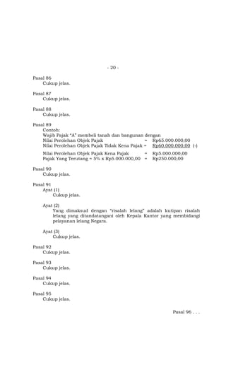 - 20 -

Pasal 86
    Cukup jelas.

Pasal 87
    Cukup jelas.

Pasal 88
    Cukup jelas.

Pasal 89
    Contoh:
    Wajib Pajak “A” membeli tanah dan bangunan dengan
    Nilai Perolehan Objek Pajak                  = Rp65.000.000,00
    Nilai Perolehan Objek Pajak Tidak Kena Pajak = Rp60.000.000,00 (-)
    Nilai Perolehan Objek Pajak Kena Pajak    =   Rp5.000.000,00
    Pajak Yang Terutang = 5% x Rp5.000.000,00 =   Rp250.000,00

Pasal 90
    Cukup jelas.

Pasal 91
    Ayat (1)
         Cukup jelas.

    Ayat (2)
        Yang dimaksud dengan “risalah lelang” adalah kutipan risalah
        lelang yang ditandatangani oleh Kepala Kantor yang membidangi
        pelayanan lelang Negara.

    Ayat (3)
        Cukup jelas.

Pasal 92
    Cukup jelas.

Pasal 93
    Cukup jelas.

Pasal 94
    Cukup jelas.

Pasal 95
    Cukup jelas.

                                                           Pasal 96 . . .
 