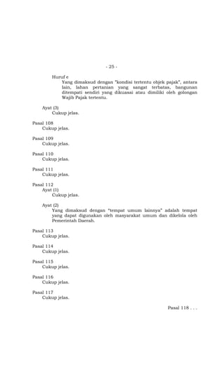 - 25 -

        Huruf e
           Yang dimaksud dengan ”kondisi tertentu objek pajak”, antara
           lain, lahan pertanian yang sangat terbatas, bangunan
           ditempati sendiri yang dikuasai atau dimiliki oleh golongan
           Wajib Pajak tertentu.

    Ayat (3)
        Cukup jelas.

Pasal 108
    Cukup jelas.

Pasal 109
    Cukup jelas.

Pasal 110
    Cukup jelas.

Pasal 111
    Cukup jelas.

Pasal 112
    Ayat (1)
         Cukup jelas.

    Ayat (2)
        Yang dimaksud dengan “tempat umum lainnya” adalah tempat
        yang dapat digunakan oleh masyarakat umum dan dikelola oleh
        Pemerintah Daerah.

Pasal 113
    Cukup jelas.

Pasal 114
    Cukup jelas.

Pasal 115
    Cukup jelas.

Pasal 116
    Cukup jelas.

Pasal 117
    Cukup jelas.

                                                         Pasal 118 . . .
 