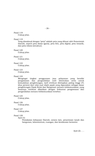 - 26 -

Pasal 118
    Cukup jelas.

Pasal 119
    Yang dimaksud dengan “peta” adalah peta yang dibuat oleh Pemerintah
    Daerah, seperti peta dasar (garis), peta foto, peta digital, peta tematik,
    dan peta teknis (struktur).

Pasal 120
    Cukup jelas.

Pasal 121
    Cukup jelas.

Pasal 122
    Cukup jelas.

Pasal 123
    Cukup jelas.

Pasal 124
    Mengingat tingkat penggunaan jasa pelayanan yang bersifat
    pengawasan dan pengendalian sulit ditentukan serta untuk
    kemudahan penghitungan, tarif retribusi ditetapkan paling tinggi 2%
    (dua persen) dari nilai jual objek pajak yang digunakan sebagai dasar
    penghitungan Pajak Bumi dan Bangunan menara telekomunikasi, yang
    besarnya retribusi dikaitkan dengan frekuensi pengawasan dan
    pengendalian menara telekomunikasi tersebut.

Pasal 125
    Cukup jelas.

Pasal 126
    Cukup jelas.

Pasal 127
    Cukup jelas.

Pasal 128
    Ayat (1)
         Pemakaian kekayaan Daerah, antara lain, penyewaan tanah dan
         bangunan, laboratorium, ruangan, dan kendaraan bermotor.



                                                                  Ayat (2) . . .
 