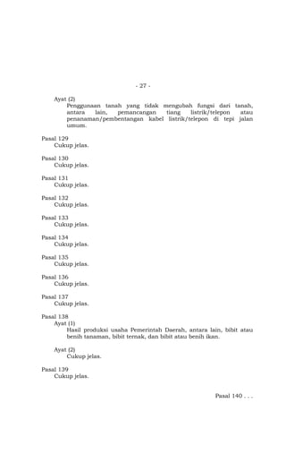 - 27 -

    Ayat (2)
        Penggunaan tanah yang tidak mengubah fungsi dari tanah,
        antara  lain,  pemancangan   tiang    listrik/telepon atau
        penanaman/pembentangan kabel listrik/telepon di tepi jalan
        umum.

Pasal 129
    Cukup jelas.

Pasal 130
    Cukup jelas.

Pasal 131
    Cukup jelas.

Pasal 132
    Cukup jelas.

Pasal 133
    Cukup jelas.

Pasal 134
    Cukup jelas.

Pasal 135
    Cukup jelas.

Pasal 136
    Cukup jelas.

Pasal 137
    Cukup jelas.

Pasal 138
    Ayat (1)
         Hasil produksi usaha Pemerintah Daerah, antara lain, bibit atau
         benih tanaman, bibit ternak, dan bibit atau benih ikan.

    Ayat (2)
        Cukup jelas.

Pasal 139
    Cukup jelas.


                                                           Pasal 140 . . .
 