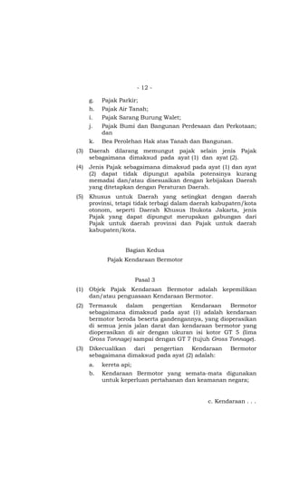 - 12 -

      g.   Pajak Parkir;
      h.   Pajak Air Tanah;
      i.   Pajak Sarang Burung Walet;
      j.   Pajak Bumi dan Bangunan Perdesaan dan Perkotaan;
           dan
      k.   Bea Perolehan Hak atas Tanah dan Bangunan.
(3)   Daerah dilarang memungut pajak selain jenis Pajak
      sebagaimana dimaksud pada ayat (1) dan ayat (2).
(4)   Jenis Pajak sebagaimana dimaksud pada ayat (1) dan ayat
      (2) dapat tidak dipungut apabila potensinya kurang
      memadai dan/atau disesuaikan dengan kebijakan Daerah
      yang ditetapkan dengan Peraturan Daerah.
(5)   Khusus untuk Daerah yang setingkat dengan daerah
      provinsi, tetapi tidak terbagi dalam daerah kabupaten/kota
      otonom, seperti Daerah Khusus Ibukota Jakarta, jenis
      Pajak yang dapat dipungut merupakan gabungan dari
      Pajak untuk daerah provinsi dan Pajak untuk daerah
      kabupaten/kota.


                   Bagian Kedua
             Pajak Kendaraan Bermotor


                         Pasal 3
(1)   Objek Pajak Kendaraan Bermotor adalah kepemilikan
      dan/atau penguasaan Kendaraan Bermotor.
(2)   Termasuk    dalam    pengertian   Kendaraan    Bermotor
      sebagaimana dimaksud pada ayat (1) adalah kendaraan
      bermotor beroda beserta gandengannya, yang dioperasikan
      di semua jenis jalan darat dan kendaraan bermotor yang
      dioperasikan di air dengan ukuran isi kotor GT 5 (lima
      Gross Tonnage) sampai dengan GT 7 (tujuh Gross Tonnage).
(3)   Dikecualikan dari pengertian Kendaraan           Bermotor
      sebagaimana dimaksud pada ayat (2) adalah:
      a.   kereta api;
      b.   Kendaraan Bermotor yang semata-mata digunakan
           untuk keperluan pertahanan dan keamanan negara;


                                               c. Kendaraan . . .
 
