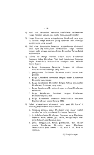 - 14 -

(4)   Nilai Jual Kendaraan Bermotor ditentukan berdasarkan
      Harga Pasaran Umum atas suatu Kendaraan Bermotor.
(5)   Harga Pasaran Umum sebagaimana dimaksud pada ayat
      (4) adalah harga rata-rata yang diperoleh dari berbagai
      sumber data yang akurat.
(6)   Nilai Jual Kendaraan Bermotor sebagaimana dimaksud
      pada ayat (4) ditetapkan berdasarkan Harga Pasaran
      Umum pada minggu pertama bulan Desember Tahun Pajak
      sebelumnya.
(7)   Dalam hal Harga Pasaran Umum suatu Kendaraan
      Bermotor tidak diketahui, Nilai Jual Kendaraan Bermotor
      dapat ditentukan berdasarkan sebagian atau seluruh
      faktor-faktor:
      a. harga Kendaraan Bermotor dengan            isi    silinder
         dan/atau satuan tenaga yang sama;
      b. penggunaan Kendaraan Bermotor untuk umum atau
         pribadi;
      c. harga Kendaraan Bermotor dengan merek Kendaraan
         Bermotor yang sama;
      d. harga Kendaraan Bermotor dengan tahun pembuatan
         Kendaraan Bermotor yang sama;
      e. harga Kendaraan Bermotor dengan pembuat Kendaraan
         Bermotor;
      f.   harga Kendaraan Bermotor        dengan     Kendaraan
           Bermotor sejenis; dan
      g. harga Kendaraan Bermotor berdasarkan             dokumen
         Pemberitahuan Impor Barang (PIB).
(8)   Bobot sebagaimana dimaksud pada ayat (1) huruf b
      dihitung berdasarkan faktor-faktor:
      a. tekanan gandar, yang dibedakan atas dasar jumlah
         sumbu/as, roda, dan berat Kendaraan Bermotor;
      b. jenis bahan bakar Kendaraan Bermotor yang dibedakan
         menurut solar, bensin, gas, listrik, tenaga surya, atau
         jenis bahan bakar lainnya; dan
      c.   jenis, penggunaan, tahun pembuatan, dan ciri-ciri
           mesin     Kendaraan  Bermotor   yang   dibedakan
           berdasarkan jenis mesin 2 tak atau 4 tak, dan isi
           silinder.

                                          (9) Penghitungan . . .
 