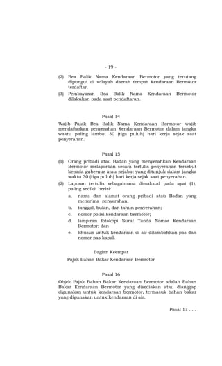 - 19 -

(2)   Bea Balik Nama Kendaraan Bermotor yang terutang
      dipungut di wilayah daerah tempat Kendaraan Bermotor
      terdaftar.
(3)   Pembayaran Bea Balik Nama          Kendaraan    Bermotor
      dilakukan pada saat pendaftaran.



                     Pasal 14
Wajib Pajak Bea Balik Nama Kendaraan Bermotor wajib
mendaftarkan penyerahan Kendaraan Bermotor dalam jangka
waktu paling lambat 30 (tiga puluh) hari kerja sejak saat
penyerahan.


                     Pasal 15
(1)   Orang pribadi atau Badan yang menyerahkan Kendaraan
      Bermotor melaporkan secara tertulis penyerahan tersebut
      kepada gubernur atau pejabat yang ditunjuk dalam jangka
      waktu 30 (tiga puluh) hari kerja sejak saat penyerahan.
(2)   Laporan tertulis sebagaimana dimaksud pada ayat (1),
      paling sedikit berisi:
      a.   nama dan alamat orang pribadi atau Badan yang
           menerima penyerahan;
      b.   tanggal, bulan, dan tahun penyerahan;
      c.   nomor polisi kendaraan bermotor;
      d.   lampiran fotokopi Surat Tanda Nomor Kendaraan
           Bermotor; dan
      e.   khusus untuk kendaraan di air ditambahkan pas dan
           nomor pas kapal.


                 Bagian Keempat
      Pajak Bahan Bakar Kendaraan Bermotor


                     Pasal 16
Objek Pajak Bahan Bakar Kendaraan Bermotor adalah Bahan
Bakar Kendaraan Bermotor yang disediakan atau dianggap
digunakan untuk kendaraan bermotor, termasuk bahan bakar
yang digunakan untuk kendaraan di air.

                                                   Pasal 17 . . .
 