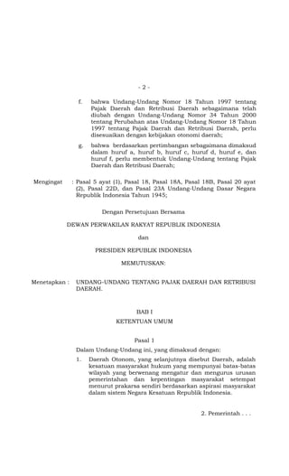 -2-

                 f.   bahwa Undang-Undang Nomor 18 Tahun 1997 tentang
                      Pajak Daerah dan Retribusi Daerah sebagaimana telah
                      diubah dengan Undang-Undang Nomor 34 Tahun 2000
                      tentang Perubahan atas Undang-Undang Nomor 18 Tahun
                      1997 tentang Pajak Daerah dan Retribusi Daerah, perlu
                      disesuaikan dengan kebijakan otonomi daerah;
                 g.   bahwa berdasarkan pertimbangan sebagaimana dimaksud
                      dalam huruf a, huruf b, huruf c, huruf d, huruf e, dan
                      huruf f, perlu membentuk Undang-Undang tentang Pajak
                      Daerah dan Retribusi Daerah;

Mengingat      : Pasal 5 ayat (1), Pasal 18, Pasal 18A, Pasal 18B, Pasal 20 ayat
                 (2), Pasal 22D, dan Pasal 23A Undang-Undang Dasar Negara
                 Republik Indonesia Tahun 1945;

                          Dengan Persetujuan Bersama

            DEWAN PERWAKILAN RAKYAT REPUBLIK INDONESIA

                                      dan

                        PRESIDEN REPUBLIK INDONESIA

                                MEMUTUSKAN:


Menetapkan :    UNDANG-UNDANG TENTANG PAJAK DAERAH DAN RETRIBUSI
                DAERAH.



                                      BAB I
                               KETENTUAN UMUM


                                     Pasal 1
                Dalam Undang-Undang ini, yang dimaksud dengan:
                1.    Daerah Otonom, yang selanjutnya disebut Daerah, adalah
                      kesatuan masyarakat hukum yang mempunyai batas-batas
                      wilayah yang berwenang mengatur dan mengurus urusan
                      pemerintahan dan kepentingan masyarakat setempat
                      menurut prakarsa sendiri berdasarkan aspirasi masyarakat
                      dalam sistem Negara Kesatuan Republik Indonesia.


                                                            2. Pemerintah . . .
 